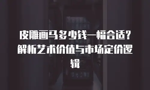 皮雕画马多少钱一幅合适？解析艺术价值与市场定价逻辑