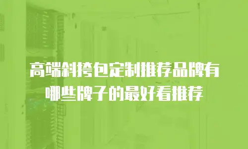 高端斜挎包定制推荐品牌有哪些牌子的最好看推荐