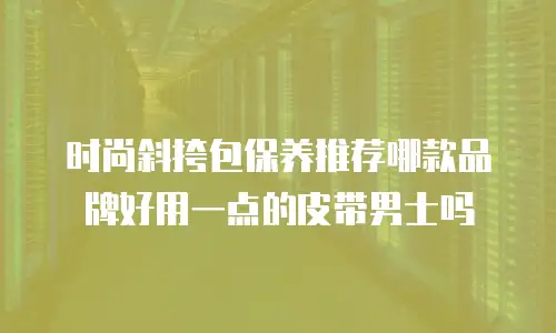 时尚斜挎包保养推荐哪款品牌好用一点的皮带男士吗
