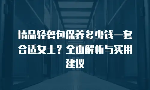 精品轻奢包保养多少钱一套合适女士？全面解析与实用建议