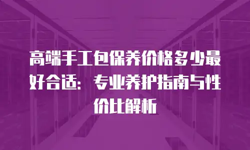 高端手工包保养价格多少最好合适：专业养护指南与性价比解析