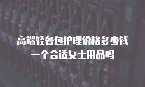 高端轻奢包护理价格多少钱一个合适女士用品吗