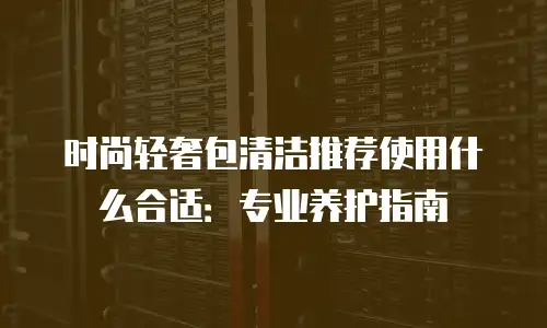 时尚轻奢包清洁推荐使用什么合适：专业养护指南