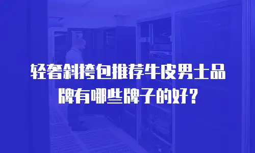 轻奢斜挎包推荐牛皮男士品牌有哪些牌子的好？