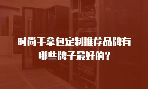 时尚手拿包定制推荐品牌有哪些牌子最好的？