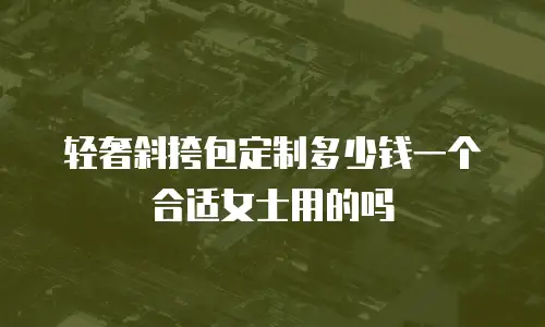 轻奢斜挎包定制多少钱一个合适女士用的吗
