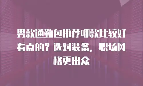 男款通勤包推荐哪款比较好看点的？选对装备，职场风格更出众