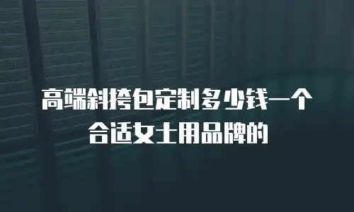 高端斜挎包定制多少钱一个合适女士用品牌的