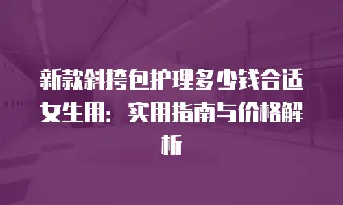新款斜挎包护理多少钱合适女生用：实用指南与价格解析