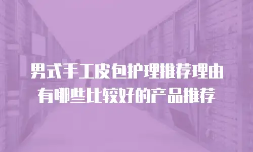 男式手工皮包护理推荐理由有哪些比较好的产品推荐