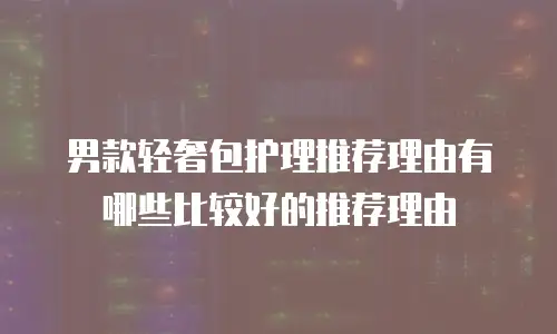 男款轻奢包护理推荐理由有哪些比较好的推荐理由
