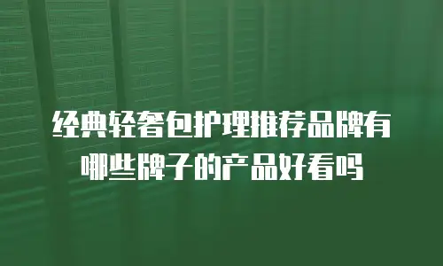 经典轻奢包护理推荐品牌有哪些牌子的产品好看吗