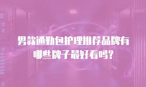 男款通勤包护理推荐品牌有哪些牌子最好看吗？