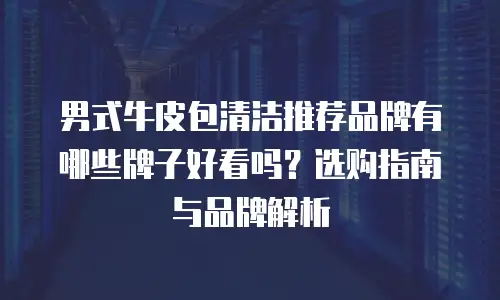 男式牛皮包清洁推荐品牌有哪些牌子好看吗？选购指南与品牌解析