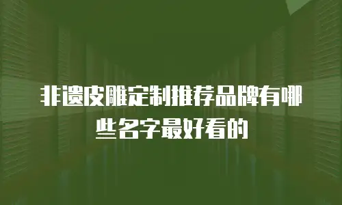 非遗皮雕定制推荐品牌有哪些名字最好看的