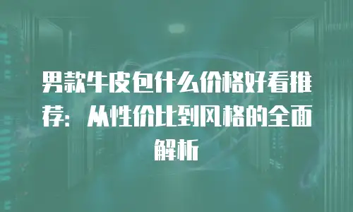 男款牛皮包什么价格好看推荐：从性价比到风格的全面解析