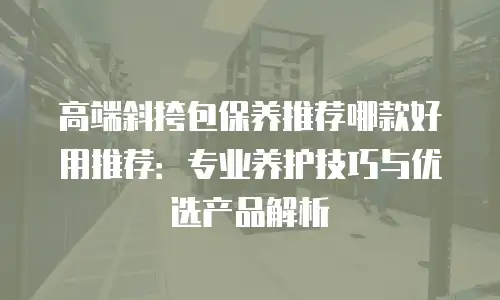高端斜挎包保养推荐哪款好用推荐：专业养护技巧与优选产品解析