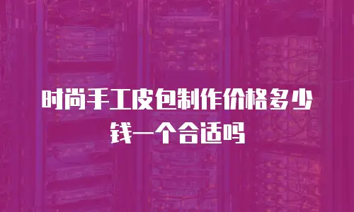 时尚手工皮包制作价格多少钱一个合适吗