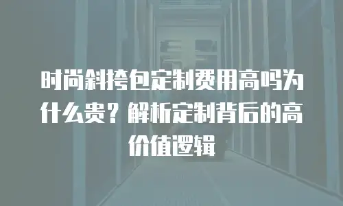 时尚斜挎包定制费用高吗为什么贵？解析定制背后的高价值逻辑