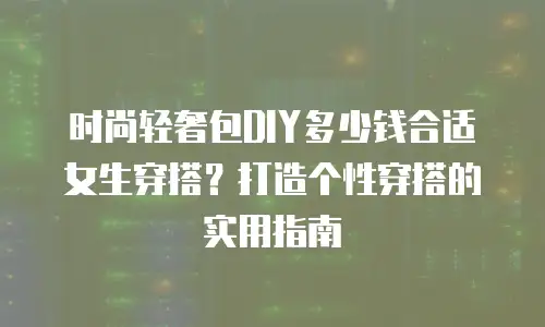 时尚轻奢包DIY多少钱合适女生穿搭？打造个性穿搭的实用指南