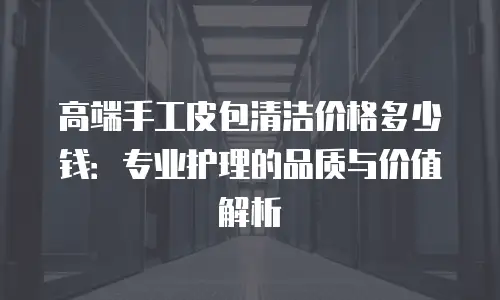 高端手工皮包清洁价格多少钱：专业护理的品质与价值解析