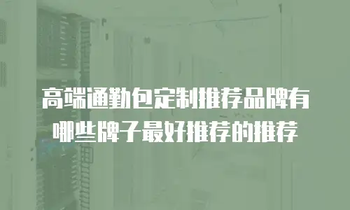 高端通勤包定制推荐品牌有哪些牌子最好推荐的推荐