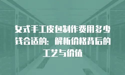 女式手工皮包制作费用多少钱合适的：解析价格背后的工艺与价值