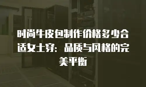 时尚牛皮包制作价格多少合适女士穿：品质与风格的完美平衡