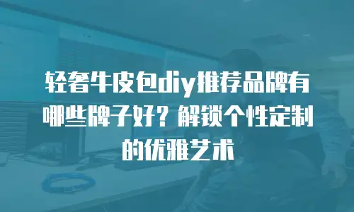 轻奢牛皮包diy推荐品牌有哪些牌子好？解锁个性定制的优雅艺术