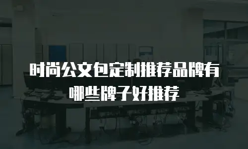 时尚公文包定制推荐品牌有哪些牌子好推荐