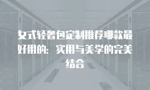 女式轻奢包定制推荐哪款最好用的：实用与美学的完美结合
