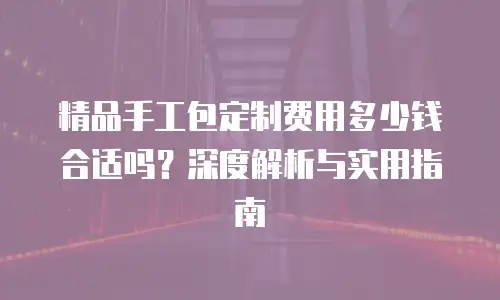 精品手工包定制费用多少钱合适吗？深度解析与实用指南