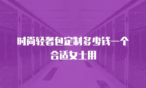 时尚轻奢包定制多少钱一个合适女士用