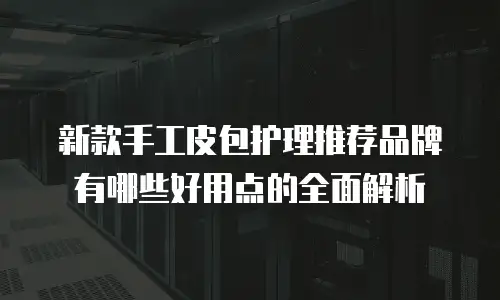 新款手工皮包护理推荐品牌有哪些好用点的全面解析