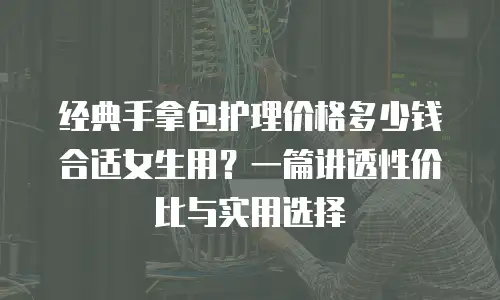 经典手拿包护理价格多少钱合适女生用？一篇讲透性价比与实用选择