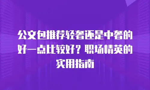 公文包推荐轻奢还是中奢的好一点比较好？职场精英的实用指南