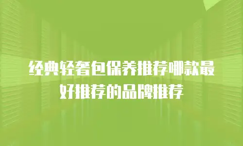 经典轻奢包保养推荐哪款最好推荐的品牌推荐