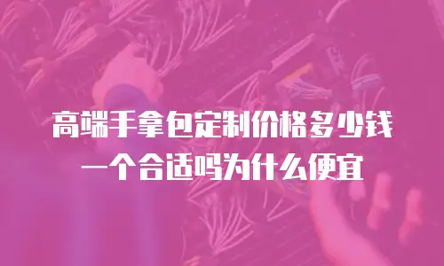 高端手拿包定制价格多少钱一个合适吗为什么便宜