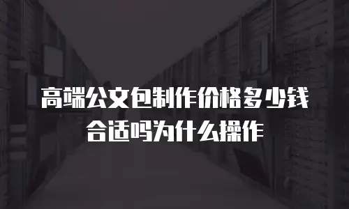 高端公文包制作价格多少钱合适吗为什么操作