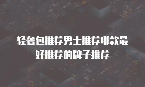 轻奢包推荐男士推荐哪款最好推荐的牌子推荐