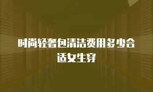 时尚轻奢包清洁费用多少合适女生穿