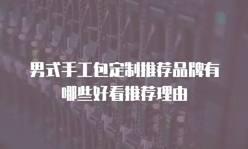 男式手工包定制推荐品牌有哪些好看推荐理由
