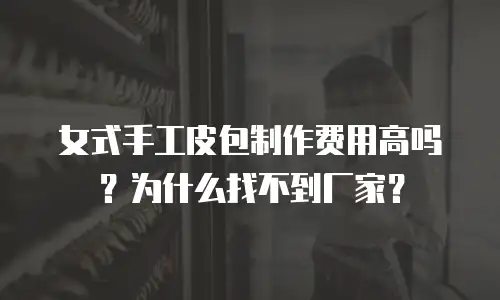 女式手工皮包制作费用高吗？为什么找不到厂家？