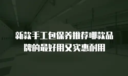 新款手工包保养推荐哪款品牌的最好用又实惠耐用