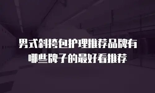 男式斜挎包护理推荐品牌有哪些牌子的最好看推荐