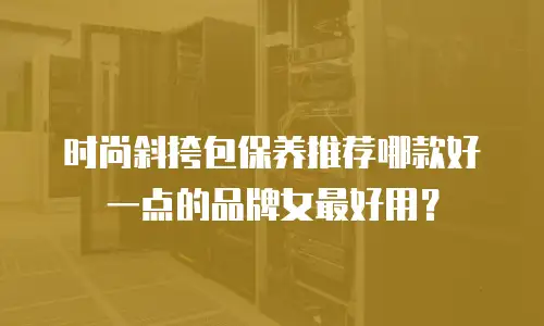 时尚斜挎包保养推荐哪款好一点的品牌女最好用？