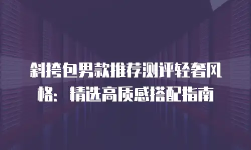 斜挎包男款推荐测评轻奢风格：精选高质感搭配指南