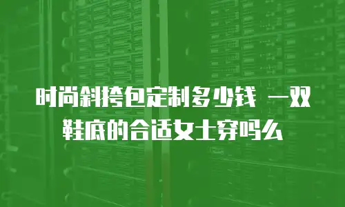 时尚斜挎包定制多少钱 一双鞋底的合适女士穿吗么