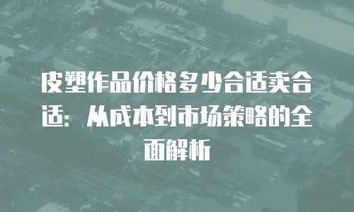 皮塑作品价格多少合适卖合适：从成本到市场策略的全面解析