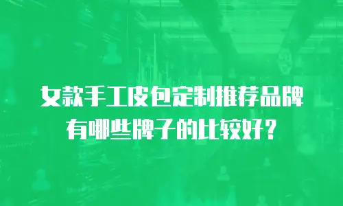 女款手工皮包定制推荐品牌有哪些牌子的比较好？